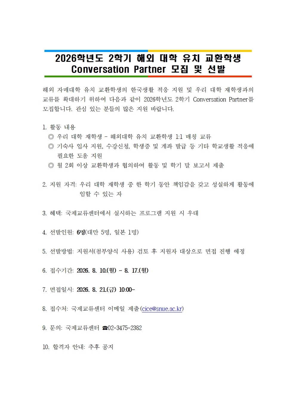 2026학년도 2학기 해외 대학 유치 교환학생 Conversation Partner 모집 및 선발 해외 자매대학 유치 교환학생의 한국생활 적응 지원 및 우리 대학 재학생과의 교류를 확대하기 위하여 다음과 같이 2026학년도 2학기 Conversation Partner를 모집합니다. 관심 있는 분들의 많은 지원 바랍니다.  1. 활동 내용   ◎ 우리 대학 재학생 – 해외대학 유치 교환학생 1:1 매칭 교류   ◎ 기숙사 입사 지원, 수강신청, 학생증 및 계좌 발급 등 기타 학교생활 적응에 필요한 도움 지원   ◎ 월 2회 이상 교환학생과 협의하여 활동 및 학기 말 보고서 제출  2. 지원 자격: 우리 대학 재학생 중 한 학기 동안 책임감을 갖고 성실하게 활동에 임할 수 있는 자  3. 혜택: 국제교류센터에서 실시하는 프로그램 지원 시 우대  4. 선발인원: 6명(대만 5명, 일본 1명)  5. 선발방법: 지원서(첨부양식 사용) 검토 후 지원자 대상으로 면접 진행 예정  6. 접수기간: 2026. 8. 10.(월) ~ 8. 17.(월)   7. 면접일시: 2026. 8. 21.(금) 10:00~   8. 접수처: 국제교류센터 이메일 제출(cice@snue.ac.kr)  9. 문의: 국제교류센터 ☎02-3475-2382  10. 합격자 안내: 추후 공지